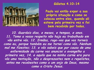 Gálatas 4.10-14

                          Paulo vai então expor a sua
                           própria situação e como se
                         colocou entre eles, quando ali
                         esteve pela primeira vez e foi
                            bem recebido por todos.

      10. Guardais dias, e meses, e tempos, e anos.
  11. Temo a vosso respeito não haja eu trabalhado em
   vão entre vós. 12. Irmãos, rogo-vos que vos torneis
como eu, porque também eu me tornei como vós. Nenhum
mal me fizestes; 13. e vós sabeis que por causa de uma
     enfermidade da carne vos anunciei o evangelho a
 primeira vez, 14. e aquilo que na minha carne era para
 vós uma tentação, não o desprezastes nem o repelistes,
  antes me recebestes como a um anjo de Deus, mesmo
                  como a Cristo Jesus.
 