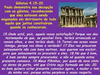 Gálatas 4.15-20
  Paulo demonstra sua decepção
  com os gálatas, reconhecendo
     que eles estavam sendo
enganados em detrimento de tudo
  aquilo que juntos construíram
     quando se conheceram.

 15.Onde está, pois, aquela vossa satisfação? Porque vos dou
   testemunho de que, se possível fora, teríeis arrancado os
 vossos olhos, e mos teríeis dado. 16.Tornei-me acaso vosso
  inimigo, porque vos disse a verdade? 17.Eles vos procuram
 zelosamente não com bons motivos, mas querem vos excluir,
 para que zelosamente os procureis a eles. 18.No que é bom,
    é bom serdes sempre procurados, e não só quando estou
presente convosco. 19.Meus filhinhos, por quem de novo sinto
 as dores de parto, até que Cristo seja formado em vós; 20.
eu bem quisera estar presente convosco agora, e mudar o tom
     da minha voz; porque estou perplexo a vosso respeito.
 