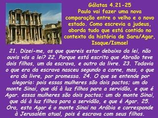 Gálatas 4.21-25
                            Paulo vai fazer uma nova
                       comparação entre o velho e o novo
                        estado. Como escrevia a judeus,
                        aborda tudo que está contido no
                      contexto da história de Sara/Agar,
                                 Isaque/Ismael
  21. Dizei-me, os que quereis estar debaixo da lei, não
 ouvis vós a lei? 22. Porque está escrito que Abraão teve
dois filhos, um da escrava, e outro da livre. 23. Todavia
o que era da escrava nasceu segundo a carne, mas, o que
  era da livre, por promessa. 24. O que se entende por
   alegoria: pois essas mulheres são dois pactos; um do
monte Sinai, que dá à luz filhos para a servidão, e que é
Agar. essas mulheres são dois pactos; um do monte Sinai,
  que dá à luz filhos para a servidão, e que é Agar. 25.
Ora, esta Agar é o monte Sinai na Arábia e corresponde
    à Jerusalém atual, pois é escrava com seus filhos.
 