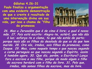 Gálatas 4.26-31
 Paulo finaliza a argumentação
com uma evidente demonstração
de que o crente é resultado de
 uma intervenção divina em sua
vida, por isso o chama de “filho
          da promessa
 26. Mas a Jerusalém que é de cima é livre; a qual é nossa
mãe. 27. Pois está escrito: Alegra-te, estéril, que não dás
   à luz; esforça-te e clama, tu que não estás de parto;
porque mais são os filhos da desolada do que os da que tem
marido. 28. Ora vós, irmãos, sois filhos da promessa, como
Isaque. 29. Mas, como naquele tempo o que nasceu segundo
 a carne perseguia ao que nasceu segundo o Espírito, assim
 é também agora. 30. Que diz, porém, a Escritura? Lança
  fora a escrava e seu filho, porque de modo algum o filho
   da escrava herdará com o filho da livre. 31. Pelo que,
     irmãos, não somos filhos da escrava, mas da livre.
 