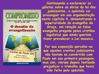 Continuando a esclarecer os
gálatas sobre as obras da lei dos
    judaizantes, o apóstolo vai
 prosseguir em sua argumentação
neste capítulo 4, demonstrando a
  superioridade do evangelho da
    Graça, em relação ao falso
evangelho pregado pelos cristãos
   legalistas que ainda queriam
 fazer prevalecer a Lei mosaica.

  Por sua exposição percebe-se
que aqueles crentes judaizantes
  não haviam se convertido com
Paulo em sua primeira passagem,
mas sim, vieram depois tentando
 prejudicar o trabalho que havia
   sido feito pelo apóstolo.
 