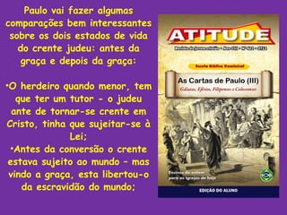 Paulo vai fazer algumas
comparações bem interessantes
 sobre os dois estados de vida
   do crente judeu: antes da
    graça e depois da graça:

•O herdeiro quando menor, tem
   que ter um tutor - o judeu
  ante de tornar-se crente em
Cristo, tinha que sujeitar-se à
              Lei;
 •Antes da conversão o crente
 estava sujeito ao mundo – mas
 vindo a graça, esta libertou-o
    da escravidão do mundo;
 