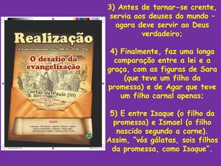 3) Antes de tornar-se crente,
servia aos deuses do mundo –
  agora deve servir ao Deus
         verdadeiro;

 4) Finalmente, faz uma longa
  comparação entre a lei e a
graça, com as figuras de Sara
     (que teve um filho da
promessa) e de Agar que teve
    um filho carnal apenas;

 5) E entre Isaque (o filho da
  promessa) e Ismael (o filho
   nascido segundo a carne).
Assim, “vós gálatas, sois filhos
 da promessa, como Isaque”.
 