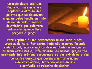 No meio deste capítulo,
    Paulo vai mais uma vez
    deplorar a atitude dos
   gálatas que se deixavam
 enganar pelos legalistas, não
    demonstrando a solidez
   doutrinária que cultivara
    entre eles quando lhes
       pregara a graça.

    Este capítulo é uma advertência muito séria a nós
  crentes de hoje. Por certo, hoje não estamos falando
  mais da Lei, mas de muitos desvios doutrinários que se
insinuam entre nós e, infelizmente, as nossas igrejas vão
aceitando tais práticas esquecendo-se dos princípios e dos
      conceitos básicos que devem orientar a nossa
         vida eclesiástica, trazendo assim divisão
            e confusão ao rebanho do Senhor.
 