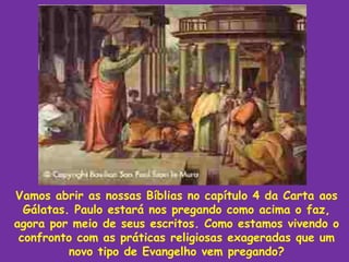 Vamos abrir as nossas Bíblias no capítulo 4 da Carta aos
  Gálatas. Paulo estará nos pregando como acima o faz,
agora por meio de seus escritos. Como estamos vivendo o
 confronto com as práticas religiosas exageradas que um
          novo tipo de Evangelho vem pregando?
 