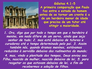 Gálatas 4.1-5
                        A primeira comparação que Paulo
                          faz entre o estado do homem
                        antes de se tornar um crente é a
                         de um herdeiro menor de idade
                           que precisa de um tutor até
                              atingir a maioridade.

 1. Ora, digo que por todo o tempo em que o herdeiro é
   menino, em nada difere de um servo, ainda que seja
    senhor de tudo; 2. mas está debaixo de tutores e
  curadores até o tempo determinado pelo pai. 3. Assim
     também nós, quando éramos meninos, estávamos
 reduzidos à servidão debaixo dos rudimentos do mundo;
  4. mas, vindo a plenitude dos tempos, Deus enviou seu
Filho, nascido de mulher, nascido debaixo de lei, 5. para
    resgatar os que estavam debaixo de lei, a fim de
             recebermos a adoção de filhos.
 