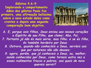 Gálatas 4.6-9
   Deplorando o comportamento
   dúbio dos gálatas Paulo faz
primeiro, uma afirmação belíssima
 sobre o novo estado deles como
  crentes e depois uma segunda
    comparação bem objetiva.

 6. E, porque sois filhos, Deus enviou aos nossos corações
       o Espírito de seu Filho, que clama: Aba, Pai.
7. Portanto já não és mais servo, mas filho; e se és filho,
               és também herdeiro por Deus.
  8. Outrora, quando não conhecíeis a Deus, servíeis aos
             que por natureza não são deuses;
  9. agora, porém, que já conheceis a Deus, ou, melhor,
   sendo conhecidos por Deus, como tornais outra vez a
   esses rudimentos fracos e pobres, aos quais de novo
                       quereis servir?
 