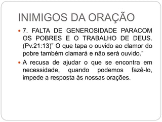 INIMIGOS DA ORAÇÃO
 7. FALTA DE GENEROSIDADE PARACOM
OS POBRES E O TRABALHO DE DEUS.
(Pv.21:13)” O que tapa o ouvido ao clamor do
pobre também clamará e não será ouvido.”
 A recusa de ajudar o que se encontra em
necessidade, quando podemos fazê-lo,
impede a resposta às nossas orações.
 