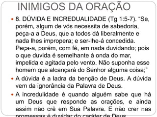 INIMIGOS DA ORAÇÃO
 8. DÚVIDA E INCREDUALIDADE (Tg 1:5-7). “Se,
porém, algum de vós necessita de sabedoria,
peça-a a Deus, que a todos dá liberalmente e
nada lhes impropera; e ser-lhe-á concedida.
Peça-a, porém, com fé, em nada duvidando; pois
o que duvida é semelhante à onda do mar,
impelida e agitada pelo vento. Não suponha esse
homem que alcançará do Senhor alguma coisa;”
 A dúvida é a ladra da benção de Deus. A dúvida
vem da ignorância da Palavra de Deus.
 A incredulidade é quando alguém sabe que há
um Deus que responde as orações, e ainda
assim não crê em Sua Palavra. E não crer nas
 