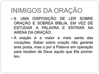 INIMIGOS DA ORAÇÃO
 9. UMA DISPOSIÇÃO DE LER SOBRE
ORAÇÃO E SOBREA BÍBLIA, EM VEZ DE
ESTUDAR A PALAVRA E ENTRAR NA
ARENA DA ORAÇÃO.
 A oração é a maior e mais santa das
vocações. Saber sobre oração não garante
ares posta, mas o por a Palavra em operação
para receber de Deus aquilo que Ele prome-
teu.
 