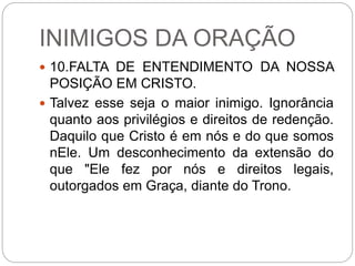 INIMIGOS DA ORAÇÃO
 10.FALTA DE ENTENDIMENTO DA NOSSA
POSIÇÃO EM CRISTO.
 Talvez esse seja o maior inimigo. Ignorância
quanto aos privilégios e direitos de redenção.
Daquilo que Cristo é em nós e do que somos
nEle. Um desconhecimento da extensão do
que "Ele fez por nós e direitos legais,
outorgados em Graça, diante do Trono.
 