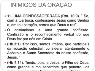 INIMIGOS DA ORAÇÃO
 11. UMA CONFISSÃOERRADA (Rm. 10:9). ” Se,
com a tua boca, confessares Jesus como Senhor
e, em teu coração, creres que Deus o res”
 O cristianismo e uma grande confissão.
Confissão e o reconhecimento verbal do que
Deus fez por nós em Cristo
 (Hb.3:1) “Por isso, santos irmãos, que participais
da vocação celestial, considerai atentamente o
Apóstolo e Sumo Sacerdote da nossa confissão,
Jesus, ”
 (Hb 4:14). Tendo, pois, a Jesus, o Filho de Deus,
como grande sumo sacerdote que penetrou os
 