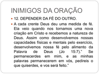 INIMIGOS DA ORAÇÃO
 12. DEPENDER DA FÉ DO OUTRO.
 A cada crente Deus deu uma medida de fé.
Ela veio quando nos tornamos uma nova
criação em Cristo e recebemos a natureza de
Deus. Assim como desenvolvemos nossas
capacidades físicas e mentais pelo exercício,
desenvolvemos nossa fé pelo alimento da
Palavra de Deus (Jo 15:7).” Se
permanecerdes em mim, e as minhas
palavras permanecerem em vós, pedireis o
que quiserdes, e vos será feito.”
 