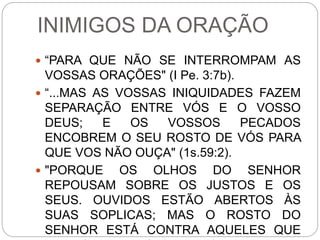 INIMIGOS DA ORAÇÃO
 “PARA QUE NÃO SE INTERROMPAM AS
VOSSAS ORAÇÕES" (I Pe. 3:7b).
 “...MAS AS VOSSAS INIQUIDADES FAZEM
SEPARAÇÃO ENTRE VÓS E O VOSSO
DEUS; E OS VOSSOS PECADOS
ENCOBREM O SEU ROSTO DE VÓS PARA
QUE VOS NÃO OUÇA" (1s.59:2).
 "PORQUE OS OLHOS DO SENHOR
REPOUSAM SOBRE OS JUSTOS E OS
SEUS. OUVIDOS ESTÃO ABERTOS ÀS
SUAS SOPLICAS; MAS O ROSTO DO
SENHOR ESTÁ CONTRA AQUELES QUE
 