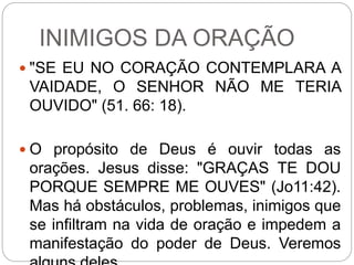 INIMIGOS DA ORAÇÃO
 "SE EU NO CORAÇÃO CONTEMPLARA A
VAIDADE, O SENHOR NÃO ME TERIA
OUVIDO" (51. 66: 18).
 O propósito de Deus é ouvir todas as
orações. Jesus disse: "GRAÇAS TE DOU
PORQUE SEMPRE ME OUVES" (Jo11:42).
Mas há obstáculos, problemas, inimigos que
se infiltram na vida de oração e impedem a
manifestação do poder de Deus. Veremos
 
