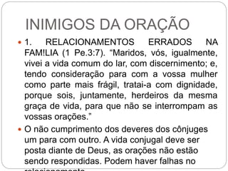 INIMIGOS DA ORAÇÃO
 1. RELACIONAMENTOS ERRADOS NA
FAM!LIA (1 Pe.3:7). “Maridos, vós, igualmente,
vivei a vida comum do lar, com discernimento; e,
tendo consideração para com a vossa mulher
como parte mais frágil, tratai-a com dignidade,
porque sois, juntamente, herdeiros da mesma
graça de vida, para que não se interrompam as
vossas orações.”
 O não cumprimento dos deveres dos cônjuges
um para com outro. A vida conjugal deve ser
posta diante de Deus, as orações não estão
sendo respondidas. Podem haver falhas no
 