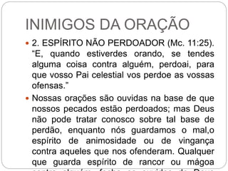 INIMIGOS DA ORAÇÃO
 2. ESPÍRITO NÃO PERDOADOR (Mc. 11:25).
“E, quando estiverdes orando, se tendes
alguma coisa contra alguém, perdoai, para
que vosso Pai celestial vos perdoe as vossas
ofensas.”
 Nossas orações são ouvidas na base de que
nossos pecados estão perdoados; mas Deus
não pode tratar conosco sobre tal base de
perdão, enquanto nós guardamos o mal,o
espírito de animosidade ou de vingança
contra aqueles que nos ofenderam. Qualquer
que guarda espírito de rancor ou mágoa
 