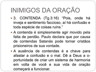 INIMIGOS DA ORAÇÃO
 3. CONTENDA (Tg.3:16) “Pois, onde há
inveja e sentimento faccioso, aí há confusão e
toda espécie de coisas ruins.”
 A contenda é simplesmente agir movido pela
falta de perdão. Paulo declara que por causa
de contendas Satanás pode tornar cristãos
prisioneiros de sua vontade.
 A ausência de contendas é a chave para
afastar a confusão e o mal. Dê a Deus a o-
portunidade de criar um sistema de harmonia
em volta de você e sua vida de oração
começará a funcionar.
 