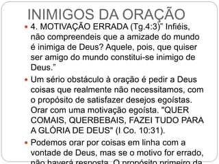 INIMIGOS DA ORAÇÃO
 4. MOTIVAÇÃO ERRADA (Tg.4:3)” Infiéis,
não compreendeis que a amizade do mundo
é inimiga de Deus? Aquele, pois, que quiser
ser amigo do mundo constitui-se inimigo de
Deus.”
 Um sério obstáculo à oração é pedir a Deus
coisas que realmente não necessitamos, com
o propósito de satisfazer desejos egoístas.
Orar com uma motivação egoísta. "QUER
COMAIS, QUERBEBAIS, FAZEI TUDO PARA
A GLÓRIA DE DEUS" (I Co. 10:31).
 Podemos orar por coisas em linha com a
vontade de Deus, mas se o motivo for errado,
 