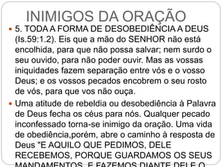 INIMIGOS DA ORAÇÃO
 5. TODA A FORMA DE DESOBEDIÊNCIA A DEUS
(Is.59:1.2). Eis que a mão do SENHOR não está
encolhida, para que não possa salvar; nem surdo o
seu ouvido, para não poder ouvir. Mas as vossas
iniquidades fazem separação entre vós e o vosso
Deus; e os vossos pecados encobrem o seu rosto
de vós, para que vos não ouça.
 Uma atitude de rebeldia ou desobediência à Palavra
de Deus fecha os céus para nós. Qualquer pecado
inconfessado torna-se inimigo da oração. Uma vida
de obediência,porém, abre o caminho à resposta de
Deus "E AQUILO QUE PEDIMOS, DELE
RECEBEMOS, PORQUE GUARDAMOS OS SEUS
 