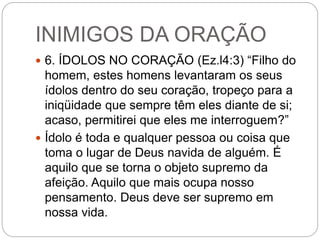 INIMIGOS DA ORAÇÃO
 6. ÍDOLOS NO CORAÇÃO (Ez.l4:3) “Filho do
homem, estes homens levantaram os seus
ídolos dentro do seu coração, tropeço para a
iniqüidade que sempre têm eles diante de si;
acaso, permitirei que eles me interroguem?”
 Ídolo é toda e qualquer pessoa ou coisa que
toma o lugar de Deus navida de alguém. É
aquilo que se torna o objeto supremo da
afeição. Aquilo que mais ocupa nosso
pensamento. Deus deve ser supremo em
nossa vida.
 