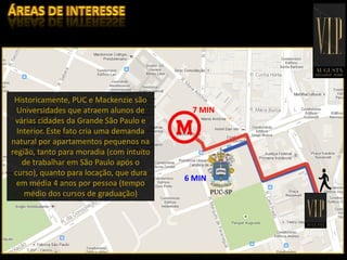 INFRAESTRUTURA
Historicamente, PUC e Mackenzie são
Universidades que atraem alunos de
várias cidades da Grande São Paulo e
Interior. Este fato cria uma demanda
natural por apartamentos pequenos na
região, tanto para moradia (com intuito
de trabalhar em São Paulo após o
curso), quanto para locação, que dura
em média 4 anos por pessoa (tempo
médio dos cursos de graduação)
7 MIN
6 MIN
 