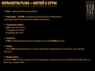  Área - 4,4 quilômetros quadrados
 População – 70.000 moradores nos distritos Sé e República e
uma população flutuante de 3 milhões de pessoas
 Transporte público
250 linhas de ônibus
7 estações de metrô
2 estações de trem
 Comércio
9 281 estabelecimentos que empregam cerca de 65.000 pessoas
 Hotéis
Entre 160 estabelecimentos, o mais novo hotel inaugurado é o Formule 1, no Largo do
Arouche.
 Restaurantes
Cerca de 580. O mais antigo é a Cantina Capuano. Funciona na Rua Conselheiro Carrão, 416, na
Bela Vista, desde 1907 .
 