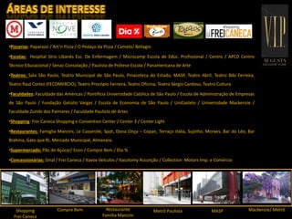 INFRAESTRUTURA
•Pizzarias: Paparazzi / Art‘n Pizza / O Pedaço da Pizza / Camelo/ Bellagio
•Escolas: Hospital Sírio Libanês Esc. De Enfermagem / Microcamp Escola de Educ. Profissional / Centro / APCD Centro
Técnico Educacional / Senac Consolação / Paulista de Prótese Escola / Panamericana de Arte
•Teatros: Sala São Paulo, Teatro Municipal de São Paulo, Pinacoteca do Estado, MASP, Teatro Abril, Teatro Bibi Ferreira,
Teatro Raul Cortez (FECOMERCIO), Teatro Procópio Ferreira, Teatro Oficina, Teatro Sérgio Cardoso, Teatro Cultura
•Faculdades: Faculdade das Américas / Pontifícia Universidade Católica de São Paulo / Escola de Administração de Empresas
de São Paulo / Fundação Getúlio Vargas / Escola de Economia de São Paulo / UniCastelo / Universidade Mackenzie /
Faculdade Zumbi dos Palmares / Faculdade Paulista de Artes
•Shopping: Frei Caneca Shopping e Convention Center / Center 3 / Center Light
•Restaurantes: Famiglia Mancini, Le Casserole, Spot, Dona Onça – Copan, Terraço Itália, Sujinho, Moraes, Bar do Léo, Bar
Brahma, Gato que Ri, Mercado Municipal, Almanara.
•Supermercado: Pão de Açúcar/ Econ / Compre Bem / Dia %
•Concessionárias: Sinal / Frei Caneca / Itavox Veículos / Itacolomy Assunção / Collection Motors Imp. e Comércio
Compre Bem Metrô PaulistaRestaurante
Família Mancini
Shopping
Frei Caneca
MASP Mackenzie/ Metrô
 