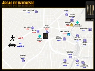 INFRAESTRUTURA
HOSP. SANTA CASA
3 MIN
PUC SP
6 MIN
MACKENZIE
7 MIN
PARQUE
AUGUSTA
3 MIN
PRAÇA
ROOSEVELT
3 MIN
TERM. BANDEIRA
13 MIN
CÂMARA
MUNICIPAL
2 MIN
SHOPPING
LIGHT
14 MIN
TEATRO
MUNICIPAL
4 MIN
SENAC
6 MIN
PARQUE
ANHANGABAÚ
POUPATEMPO
6 MIN
CATEDRAL
DA SÉ
6 MIN
FAC. DE
DIREITO USP
5 MIN
HOSP. PÉROLA
BYINGTON
4 MIN
UNIV.
ANHANGUERA
4 MIN
FECAP
4 MIN
HOSP.
BANDEIRANTES
5 MIN
HOSP SÍRIO
LIBANÊS
3 MIN
À PÉ
DE
CARRO
 