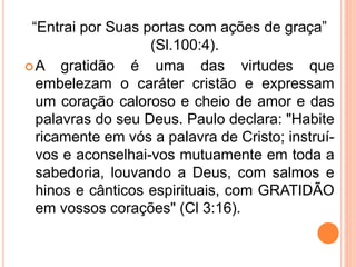 “Entrai por Suas portas com ações de graça”
(Sl.100:4).
A gratidão é uma das virtudes que
embelezam o caráter cristão e expressam
um coração caloroso e cheio de amor e das
palavras do seu Deus. Paulo declara: "Habite
ricamente em vós a palavra de Cristo; instruí-
vos e aconselhai-vos mutuamente em toda a
sabedoria, louvando a Deus, com salmos e
hinos e cânticos espirituais, com GRATIDÃO
em vossos corações" (Cl 3:16).
 