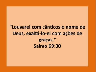 1.4 - Um coração agradecido pelo benefício
(SI. 103:1-2).
1.5 – A importância das ações de graça no
templo (Ne 12: 46); (2 Cr. 7: 6).
1.6 – Ações de graça são um caminho para
o louvor (SI. 69:30; 95:2; 100:4; 14J:7).
1.7 - Ações de graça são um sacrifício
espiritual a Deus (SI. 50:14,23; 116:17).
1.8 - Todas as orações,devem ser
acompanhadas de ações de graça (Fl.4:6).
 