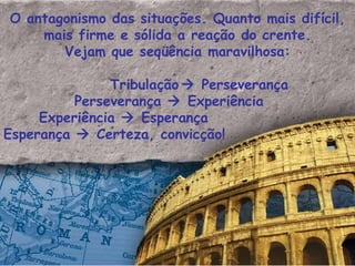 O antagonismo das situações. Quanto mais difícil, mais firme e sólida a reação do crente. Vejam que seqüência maravilhosa: Tribulação   Perseverança Perseverança    Experiência Experiência    Esperança Esperança    Certeza, convicção! 