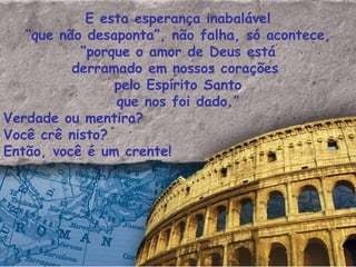E esta esperança inabalável “ que não desaponta”, não falha, só acontece, “ porque o amor de Deus está derramado em nossos corações  pelo Espírito Santo que nos foi dado.” Verdade ou mentira? Você crê nisto? Então, você é um crente! 
