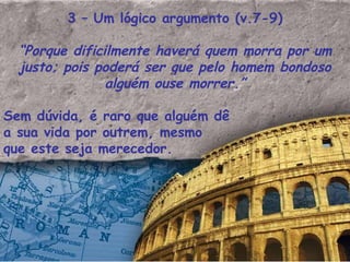 3 – Um lógico argumento (v.7-9) “ Porque dificilmente haverá quem morra por um justo; pois poderá ser que pelo homem bondoso alguém ouse morrer.” Sem dúvida, é raro que alguém dê a sua vida por outrem, mesmo que este seja merecedor. 