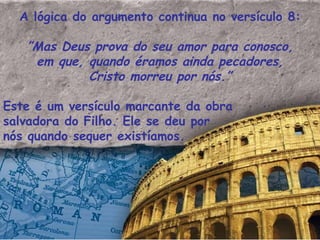 A lógica do argumento continua no versículo 8: ” Mas Deus prova do seu amor para conosco, em que, quando éramos ainda pecadores, Cristo morreu por nós.” Este é um versículo marcante da obra salvadora do Filho. Ele se deu por nós quando sequer existíamos. 