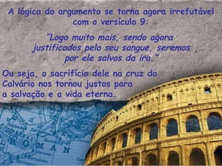 A lógica do argumento se torna agora irrefutável com o versículo 9: ” Logo muito mais, sendo agora  justificados pelo seu sangue, seremos por ele salvos da ira.” Ou seja, o sacrifício dele na cruz do Calvário nos tornou justos para a salvação e a vida eterna. 