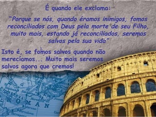 É quando ele exclama: “ Porque se nós, quando éramos inimigos, fomos reconciliados com Deus pela morte de seu Filho, muito mais, estando já reconciliados, seremos salvos pela sua vida” Isto é, se fomos salvos quando não  merecíamos... Muito mais seremos salvos agora que cremos!  ). 