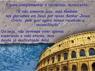E para complementar o raciocínio, acrescenta: “ E não somente isso, mas também  nos gloriamos em Deus por nosso Senhor Jesus Cristo, pelo qual agora temos recebido a reconciliação” Ou seja, não devemos viver apenas esperando a vida eterna, mas desde já desfrutando dela!  ). 