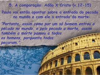 5. A comparação: Adão X Cristo (v.12-15) Paulo vai então apontar sobre a entrada do pecado no mundo e com ele a entrada da morte: ” Portanto, assim como por um só homem entrou o pecado no mundo, e pelo pecado a morte, assim também a morte passou a todos  os homens, porquanto todos  pecaram.”   ). 
