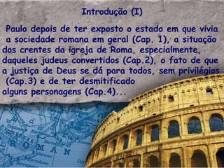 Introdução (I) Paulo depois de ter exposto o estado em que vivia a sociedade romana em geral (Cap. 1), a situação dos crentes da igreja de Roma, especialmente, daqueles judeus convertidos (Cap.2), o fato de que a justiça de Deus se dá para todos, sem privilégios  (Cap.3) e de ter desmitificado  alguns personagens (Cap.4)... 