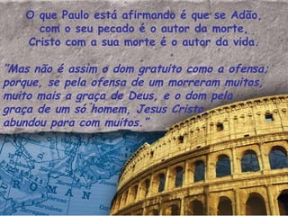 O que Paulo está afirmando é que se Adão, com o seu pecado é o autor da morte, Cristo com a sua morte é o autor da vida. ” Mas não é assim o dom gratuito como a ofensa; porque, se pela ofensa de um morreram muitos, muito mais a graça de Deus, e o dom pela graça de um só homem, Jesus Cristo, abundou para com muitos.”  