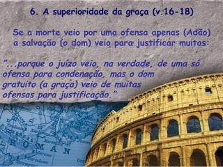 6. A superioridade da graça (v.16-18) Se a morte veio por uma ofensa apenas (Adão) a salvação (o dom) veio para justificar muitas: ” ...porque o juízo veio, na verdade, de uma só ofensa para condenação, mas o dom gratuito (a graça) veio de muitas ofensas para justificação.”  