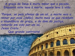 A graça de Deus é muito maior que o pecado. Enquanto este leva à morte, aquela leva à vida: ” Porque, se pela ofensa de um só, a morte veio a reinar por esse (Adão), muito mais os que recebem a abundância da graça, e do dom da justiça, reinarão em vida por um só,  Jesus Cristo.”  Que grande contraste!  