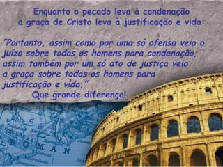 Enquanto o pecado leva à condenação a graça de Cristo leva à justificação e vida: ” Portanto, assim como por uma só ofensa veio o juízo sobre todos os homens para condenação, assim também por um só ato de justiça veio a graça sobre todos os homens para justificação e vida.”    Que grande diferença!  