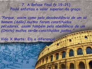 7. A ênfase final (v.19-21) Paulo enfatiza o valor superior da graça: ” Porque, assim como pela desobediência de um só homem (Adão) muitos foram constituídos pecadores, assim também pela obediência de um (Cristo) muitos serão constituídos justos.”    Vida X Morte: Eis a diferença! 