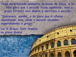 Num determinado momento do plano de Deus, a lei veio para que o pecado fosse apontado, mas a graça (Cristo) veio depois e derrotou o pecado: ” Sobreveio, porém, a lei para que a ofensa  abundasse; mas, onde o pecado abundou, superabundou a graça.”  Lei X Graça: Dois tempos no plano divino! 