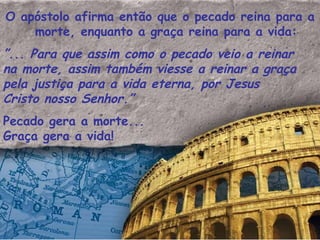 O apóstolo afirma então que o pecado reina para a morte, enquanto a graça reina para a vida: ” ... Para que assim como o pecado veio a reinar na morte, assim também viesse a reinar a graça pela justiça para a vida eterna, por Jesus  Cristo nosso Senhor.”  Pecado gera a morte... Graça gera a vida! 