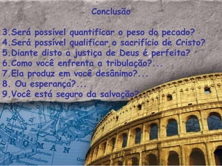 Conclusão Será possível quantificar o peso do pecado? Será possível qualificar o sacrifício de Cristo? Diante disto a justiça de Deus é perfeita? Como você enfrenta a tribulação?... Ela produz em você desânimo?... Ou esperança?... Você está seguro da salvação?...  