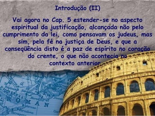 Introdução (II) Vai agora no Cap. 5 estender-se no aspecto espiritual da justificação, alcançada não pelo cumprimento da lei, como pensavam os judeus, mas sim, pela fé na justiça de Deus, e que a conseqüência disto é a paz de espírito no coração do crente, o que não acontecia no contexto anterior.  