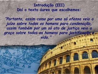 Introdução (III) Daí o texto áureo que escolhemos: “ Portanto, assim como por uma só ofensa veio o juízo sobre todos os homens para condenação, assim também por um só ato de justiça veio a graça sobre todos os homens para justificação e vida.”  